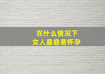 在什么情况下女人最容易怀孕