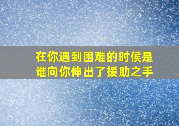 在你遇到困难的时候是谁向你伸出了援助之手