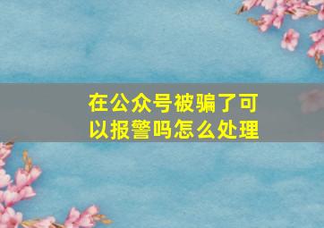 在公众号被骗了可以报警吗怎么处理