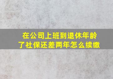 在公司上班到退休年龄了社保还差两年怎么续缴