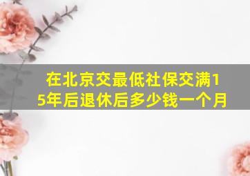 在北京交最低社保交满15年后退休后多少钱一个月