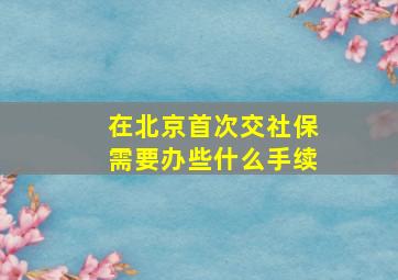 在北京首次交社保需要办些什么手续