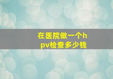 在医院做一个hpv检查多少钱