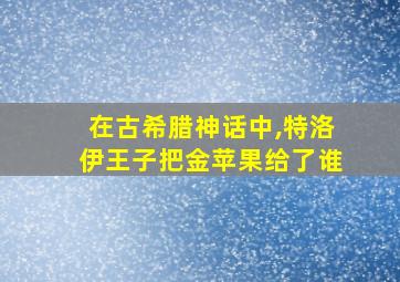 在古希腊神话中,特洛伊王子把金苹果给了谁