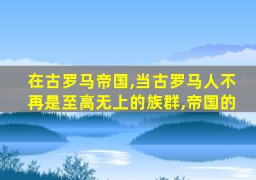 在古罗马帝国,当古罗马人不再是至高无上的族群,帝国的