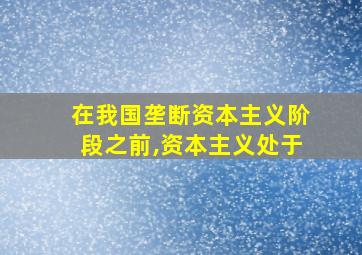 在我国垄断资本主义阶段之前,资本主义处于