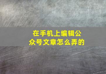 在手机上编辑公众号文章怎么弄的