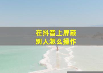 在抖音上屏蔽别人怎么操作