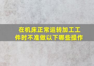 在机床正常运转加工工件时不准做以下哪些操作