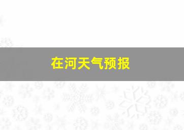 在河天气预报