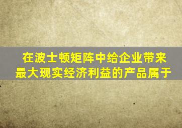 在波士顿矩阵中给企业带来最大现实经济利益的产品属于