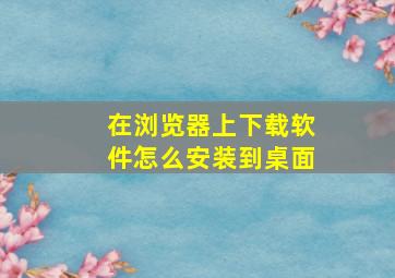 在浏览器上下载软件怎么安装到桌面