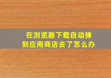 在浏览器下载自动弹到应用商店去了怎么办