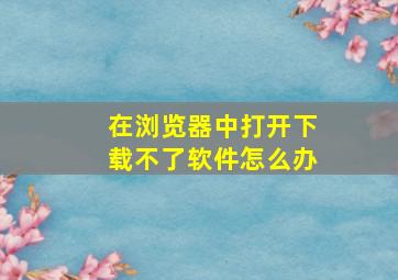 在浏览器中打开下载不了软件怎么办