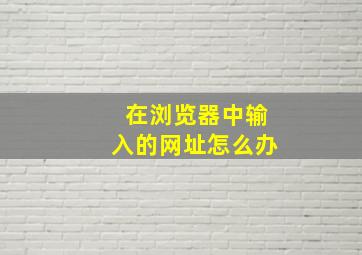 在浏览器中输入的网址怎么办