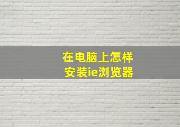 在电脑上怎样安装ie浏览器