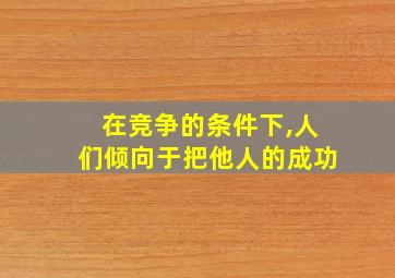 在竞争的条件下,人们倾向于把他人的成功