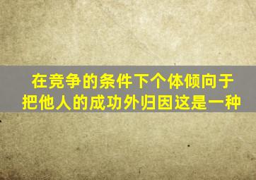 在竞争的条件下个体倾向于把他人的成功外归因这是一种