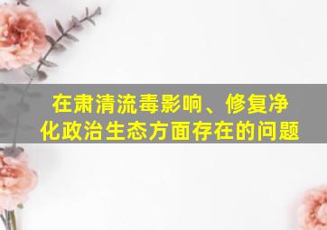 在肃清流毒影响、修复净化政治生态方面存在的问题