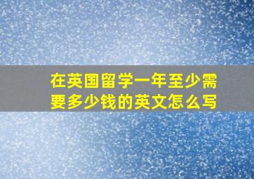 在英国留学一年至少需要多少钱的英文怎么写