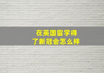 在英国留学得了新冠会怎么样