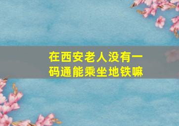 在西安老人没有一码通能乘坐地铁嘛