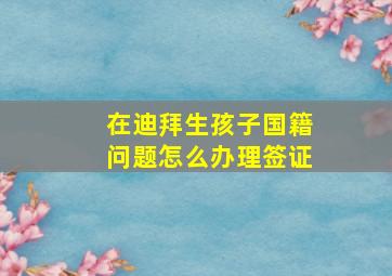 在迪拜生孩子国籍问题怎么办理签证