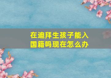 在迪拜生孩子能入国籍吗现在怎么办