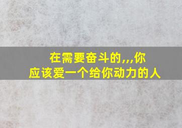 在需要奋斗的,,,你应该爱一个给你动力的人