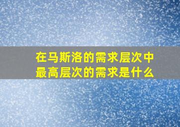 在马斯洛的需求层次中最高层次的需求是什么