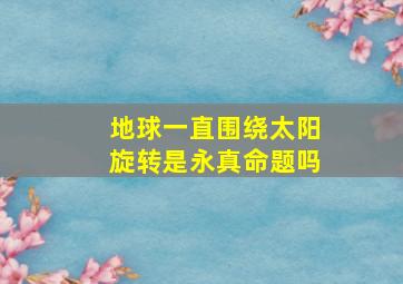 地球一直围绕太阳旋转是永真命题吗