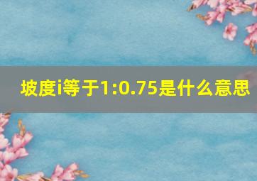 坡度i等于1:0.75是什么意思