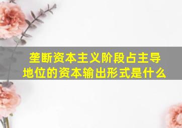 垄断资本主义阶段占主导地位的资本输出形式是什么