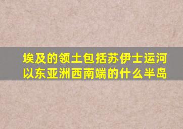 埃及的领土包括苏伊士运河以东亚洲西南端的什么半岛