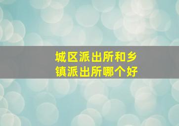 城区派出所和乡镇派出所哪个好