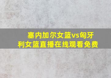 塞内加尔女篮vs匈牙利女篮直播在线观看免费