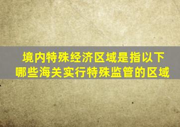 境内特殊经济区域是指以下哪些海关实行特殊监管的区域