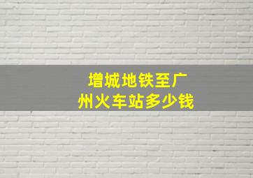 增城地铁至广州火车站多少钱