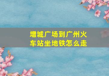 增城广场到广州火车站坐地铁怎么走