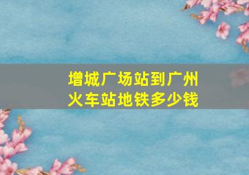 增城广场站到广州火车站地铁多少钱