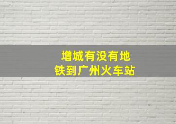 增城有没有地铁到广州火车站