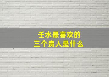 壬水最喜欢的三个贵人是什么