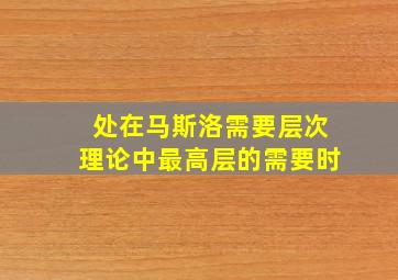 处在马斯洛需要层次理论中最高层的需要时