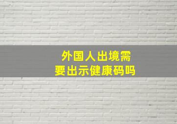 外国人出境需要出示健康码吗