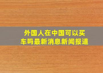 外国人在中国可以买车吗最新消息新闻报道