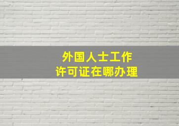 外国人士工作许可证在哪办理