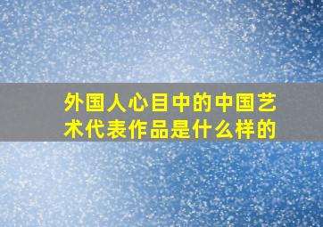 外国人心目中的中国艺术代表作品是什么样的