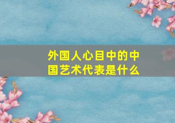 外国人心目中的中国艺术代表是什么