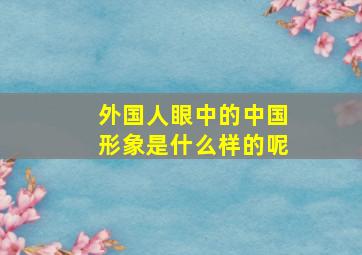 外国人眼中的中国形象是什么样的呢