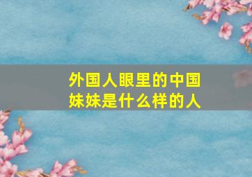 外国人眼里的中国妹妹是什么样的人